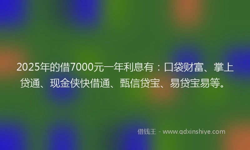 2025年的借7000元一年利息有：口袋财富、掌上贷通、现金侠快借通、甄信贷宝、易贷宝易等。