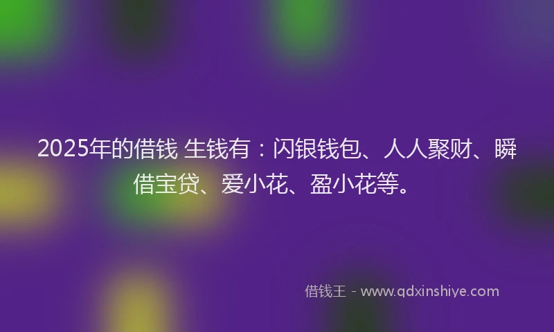 2025年的借钱 生钱有：闪银钱包、人人聚财、瞬借宝贷、爱小花、盈小花等。