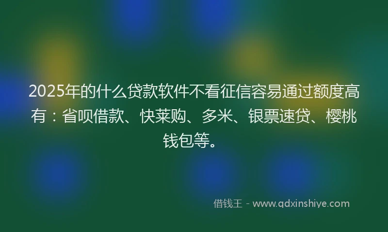 2025年的什么贷款软件不看征信容易通过额度高有：省呗借款、快莱购、多米、银票速贷、樱桃钱包等。