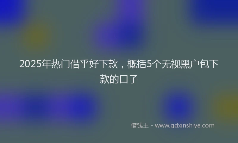 2025年热门借乎好下款，概括5个无视黑户包下款的口子