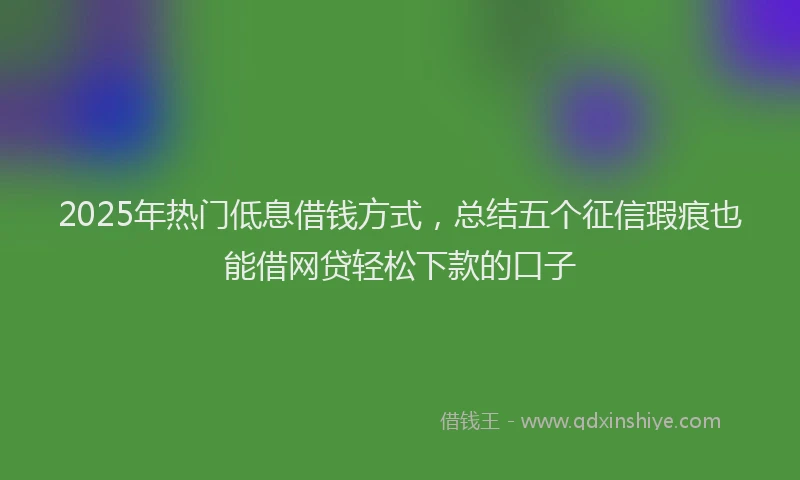 2025年热门低息借钱方式，总结五个征信瑕疵也能借网贷轻松下款的口子