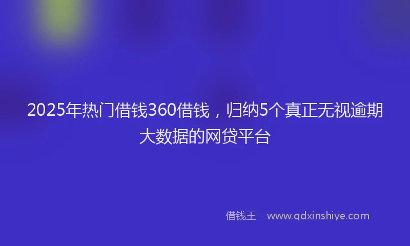 2025年热门借钱360借钱，归纳5个真正无视逾期大数据的网贷平台