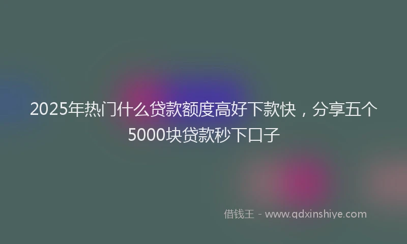 2025年热门什么贷款额度高好下款快，分享五个5000块贷款秒下口子