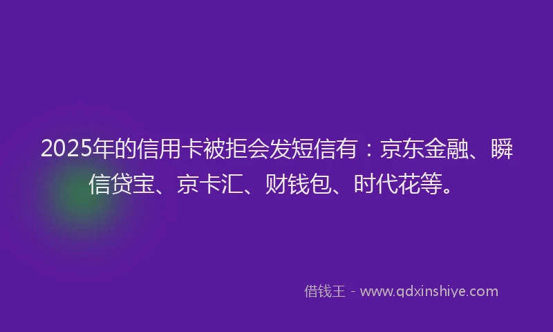 2025年的信用卡被拒会发短信有：京东金融、瞬信贷宝、京卡汇、财钱包、时代花等。