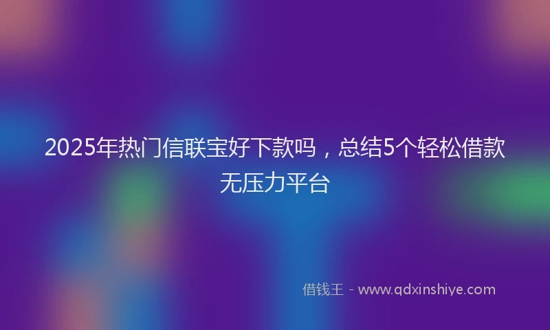 2025年热门信联宝好下款吗，总结5个轻松借款无压力平台