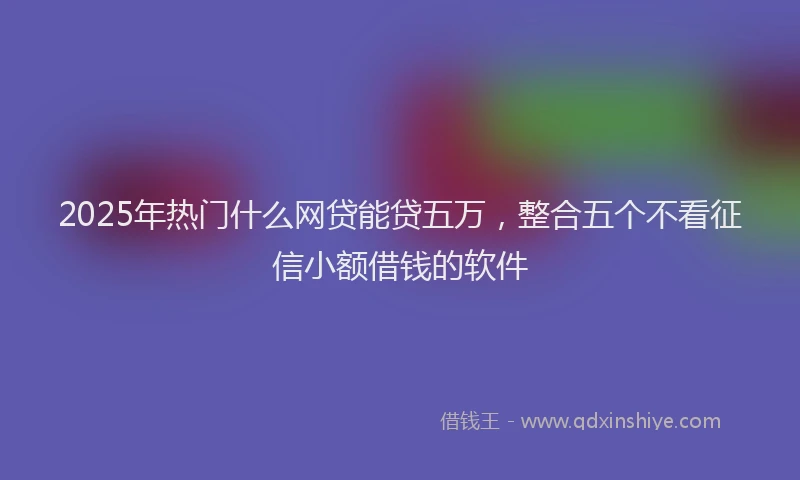 2025年热门什么网贷能贷五万，整合五个不看征信小额借钱的软件