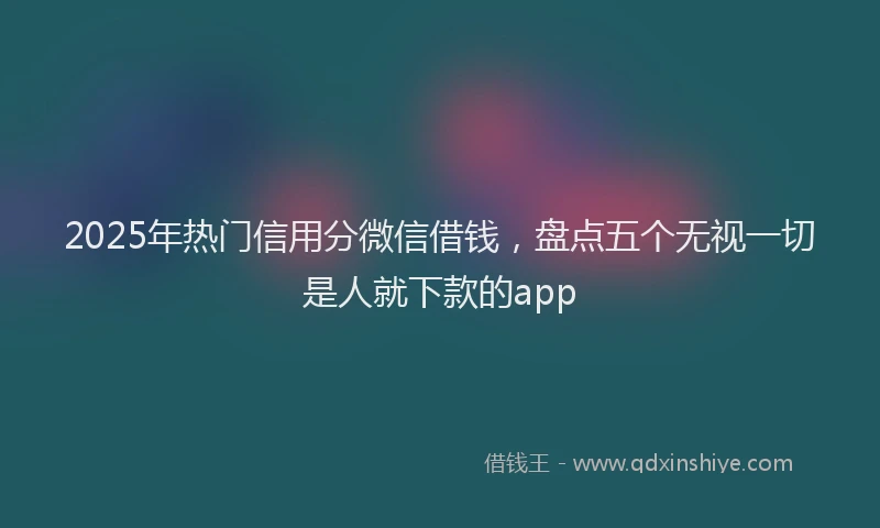 2025年热门信用分微信借钱，盘点五个无视一切是人就下款的app