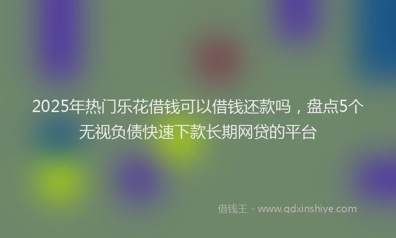 2025年热门乐花借钱可以借钱还款吗，盘点5个无视负债快速下款长期网贷的平台
