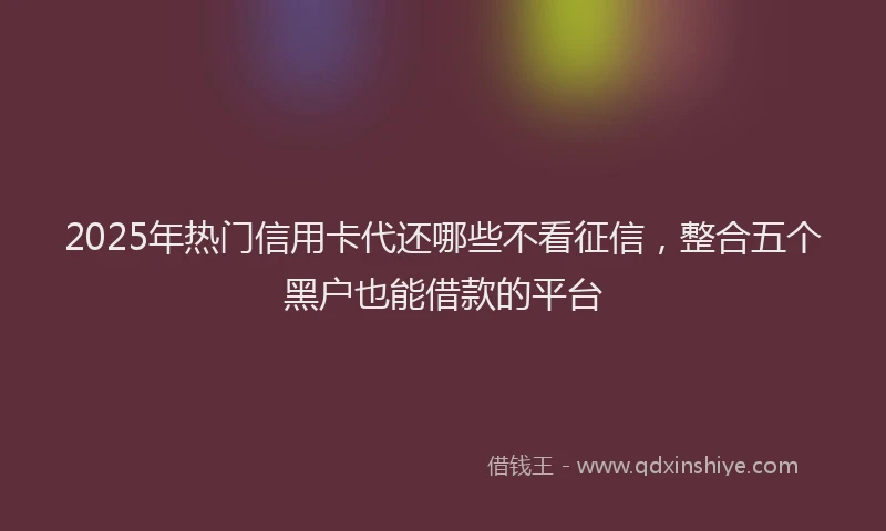 2025年热门信用卡代还哪些不看征信，整合五个黑户也能借款的平台