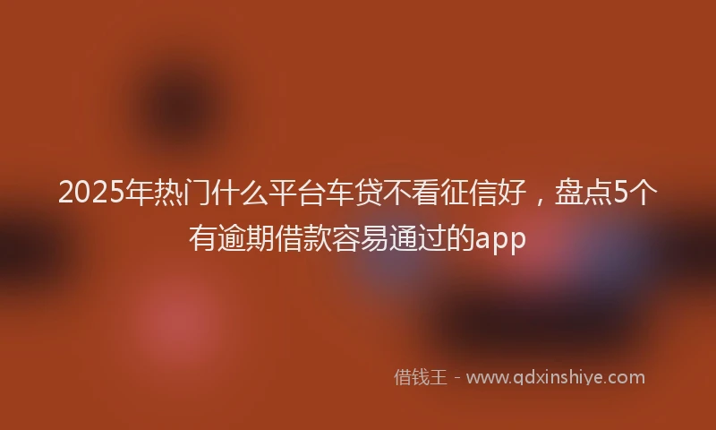 2025年热门什么平台车贷不看征信好，盘点5个有逾期借款容易通过的app