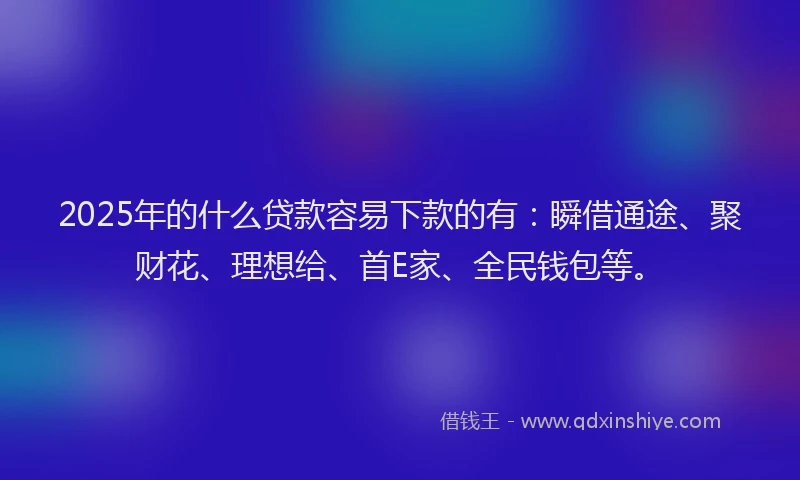 2025年的什么贷款容易下款的有：瞬借通途、聚财花、理想给、首E家、全民钱包等。