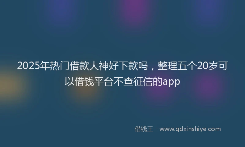 2025年热门借款大神好下款吗，整理五个20岁可以借钱平台不查征信的app