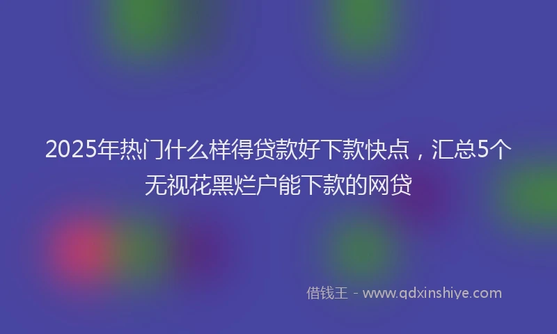 2025年热门什么样得贷款好下款快点，汇总5个无视花黑烂户能下款的网贷