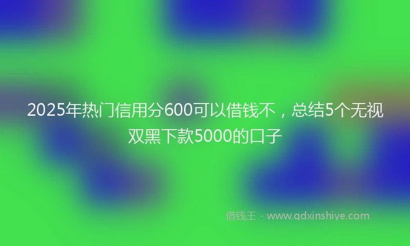 2025年热门信用分600可以借钱不，总结5个无视双黑下款5000的口子