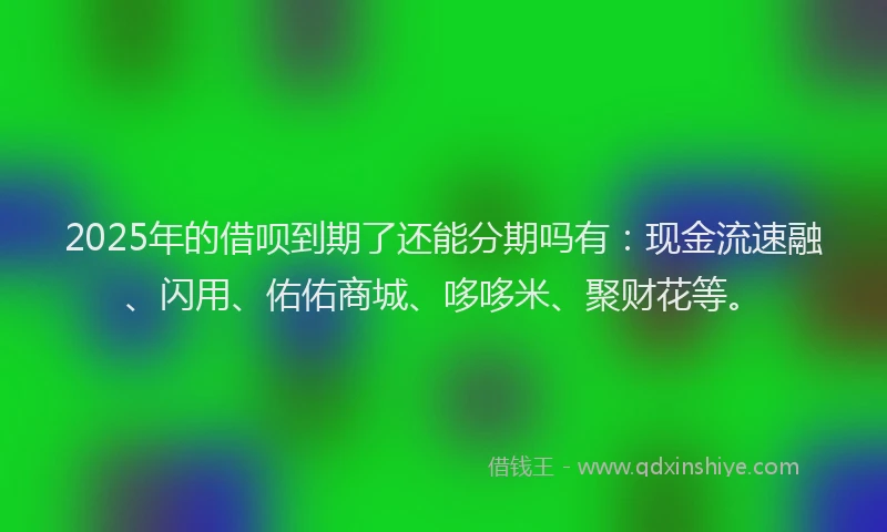 2025年的借呗到期了还能分期吗有：现金流速融、闪用、佑佑商城、哆哆米、聚财花等。