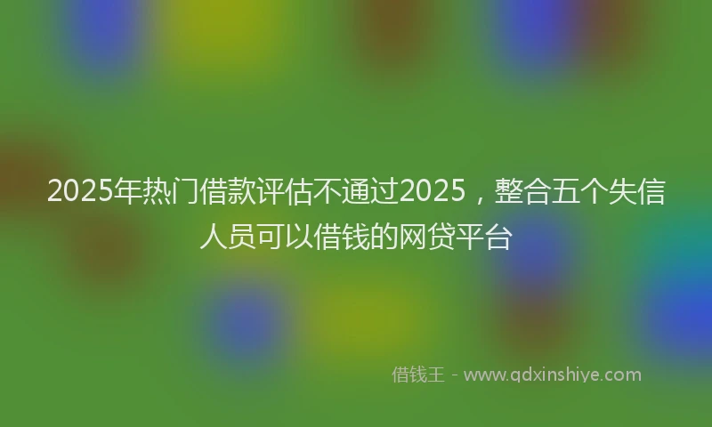 2025年热门借款评估不通过2025，整合五个失信人员可以借钱的网贷平台