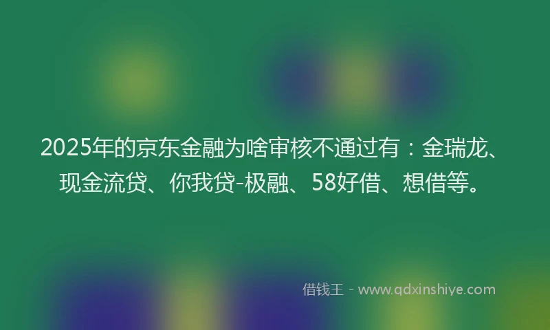 2025年的京东金融为啥审核不通过有：金瑞龙、现金流贷、你我贷-极融、58好借、想借等。