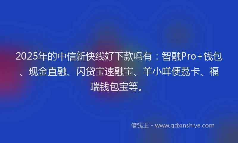 2025年的中信新快线好下款吗有：智融Pro+钱包、现金直融、闪贷宝速融宝、羊小咩便荔卡、福瑞钱包宝等。