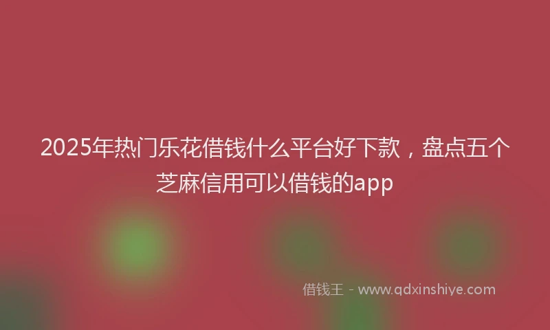 2025年热门乐花借钱什么平台好下款，盘点五个芝麻信用可以借钱的app