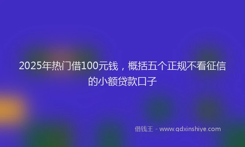 2025年热门借100元钱，概括五个正规不看征信的小额贷款口子