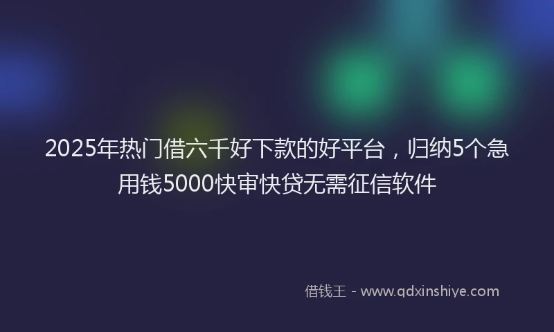 2025年热门借六千好下款的好平台，归纳5个急用钱5000快审快贷无需征信软件