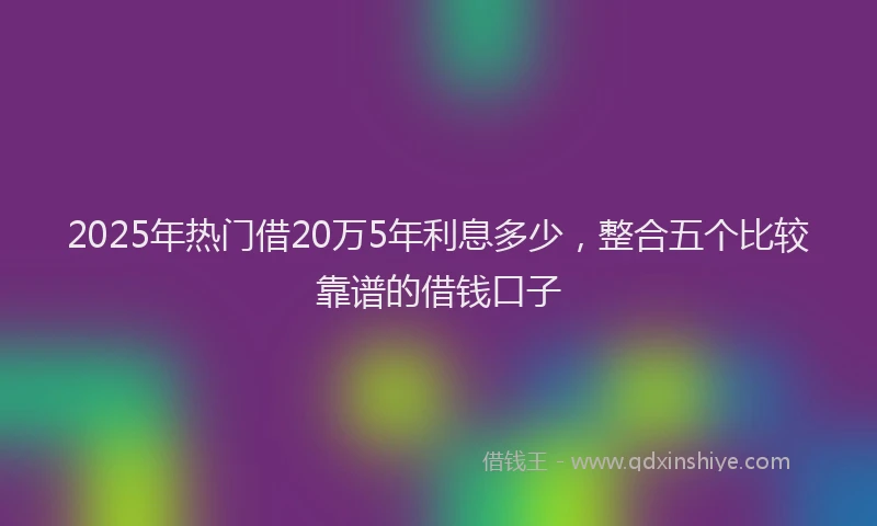 2025年热门借20万5年利息多少，整合五个比较靠谱的借钱口子