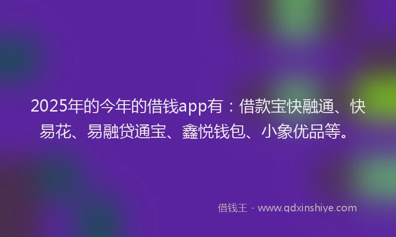 2025年的今年的借钱app有：借款宝快融通、快易花、易融贷通宝、鑫悦钱包、小象优品等。