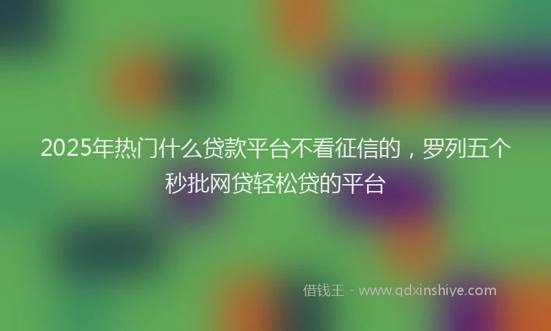 2025年热门什么贷款平台不看征信的，罗列五个秒批网贷轻松贷的平台