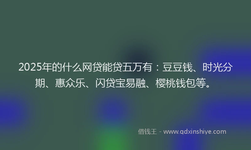 2025年的什么网贷能贷五万有:豆豆钱、时光分期、惠众乐、闪贷宝易融、樱桃钱包等。