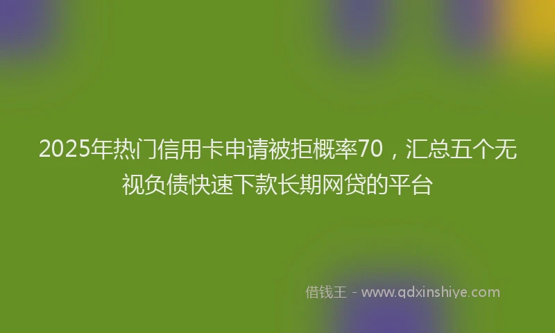 2025年热门信用卡申请被拒概率70，汇总五个无视负债快速下款长期网贷的平台