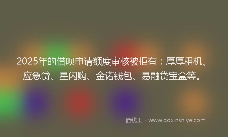 2025年的借呗申请额度审核被拒有：厚厚租机、应急贷、星闪购、金诺钱包、易融贷宝盒等。