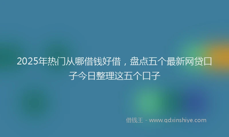 2025年热门从哪借钱好借，盘点五个最新网贷口子今日整理这五个口子