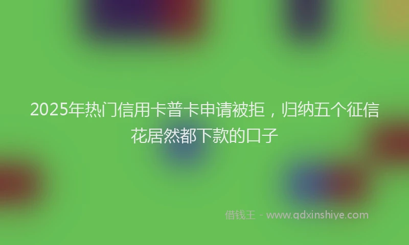 2025年热门信用卡普卡申请被拒，归纳五个征信花居然都下款的口子