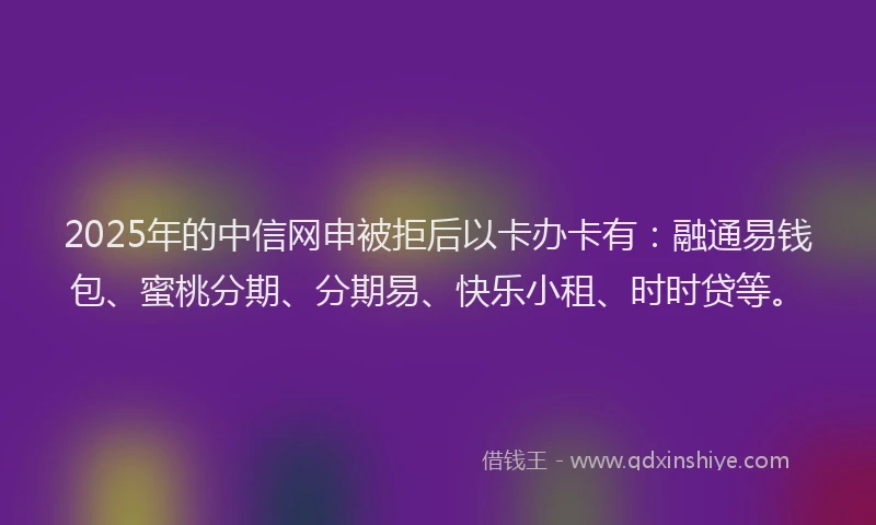 2025年的中信网申被拒后以卡办卡有：融通易钱包、蜜桃分期、分期易、快乐小租、时时贷等。