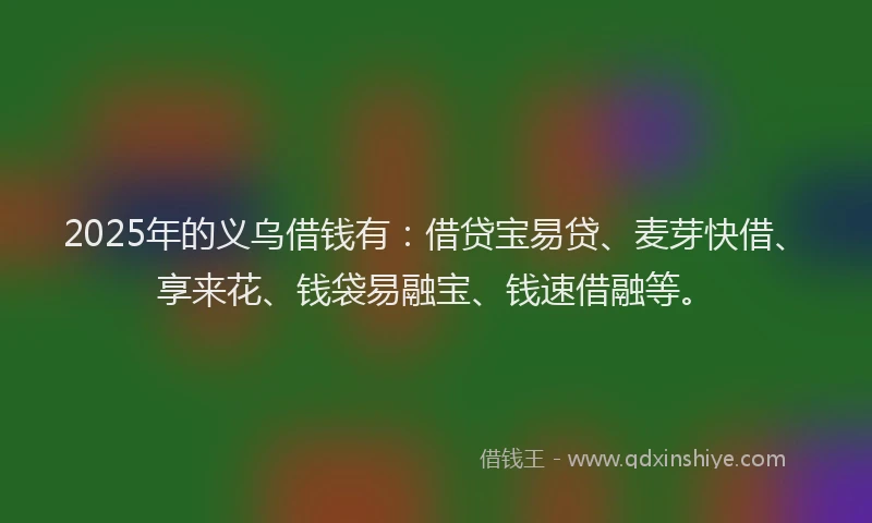 2025年的义乌借钱有：借贷宝易贷、麦芽快借、享来花、钱袋易融宝、钱速借融等。