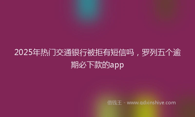 2025年热门交通银行被拒有短信吗，罗列五个逾期必下款的app