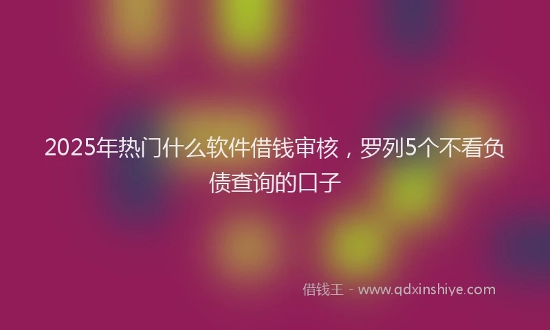 2025年热门什么软件借钱审核，罗列5个不看负债查询的口子