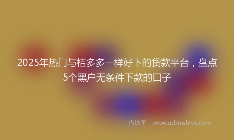 2025年热门与桔多多一样好下的贷款平台，盘点5个黑户无条件下款的口子