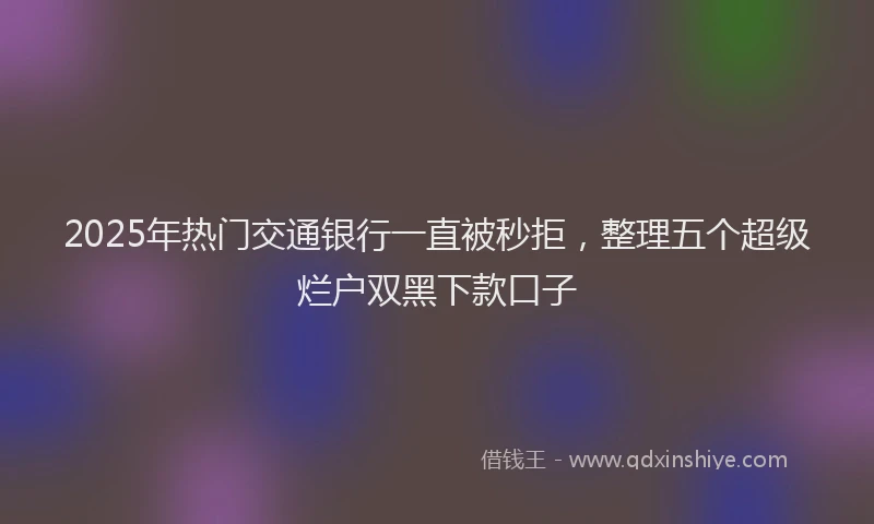 2025年热门交通银行一直被秒拒，整理五个超级烂户双黑下款口子