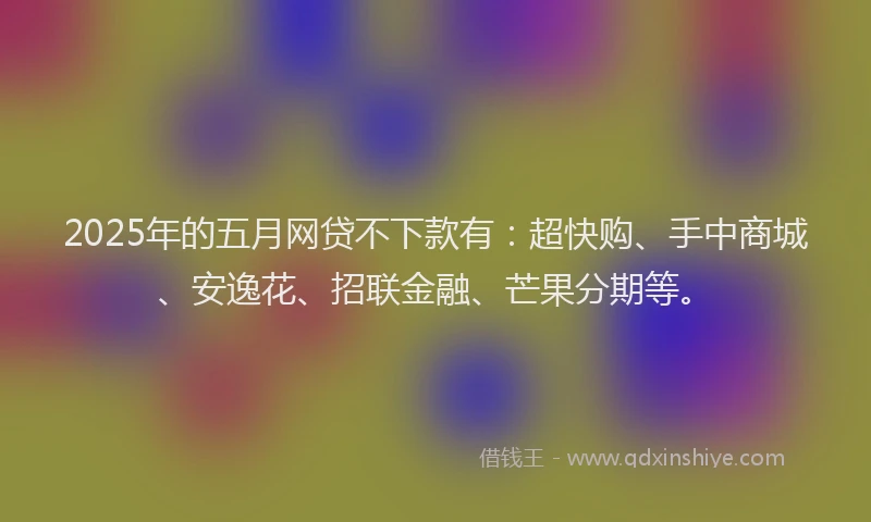 2025年的五月网贷不下款有：超快购、手中商城、安逸花、招联金融、芒果分期等。