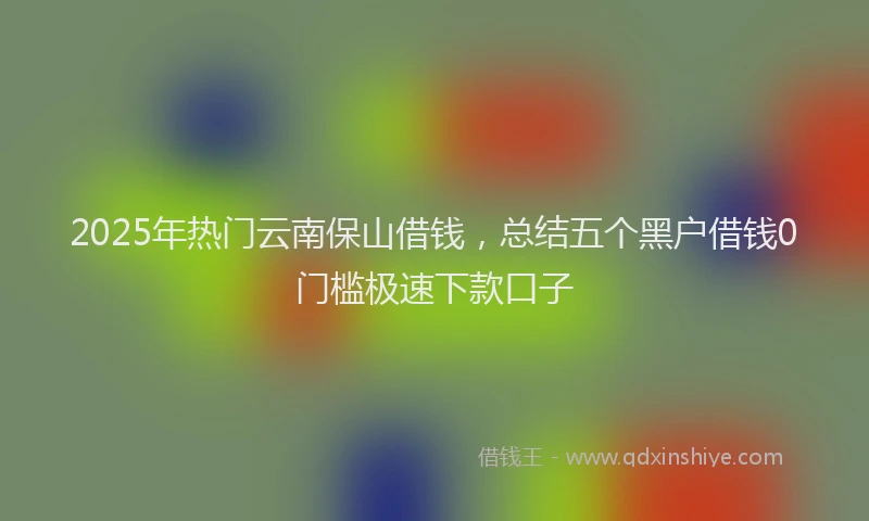 2025年热门云南保山借钱，总结五个黑户借钱0门槛极速下款口子