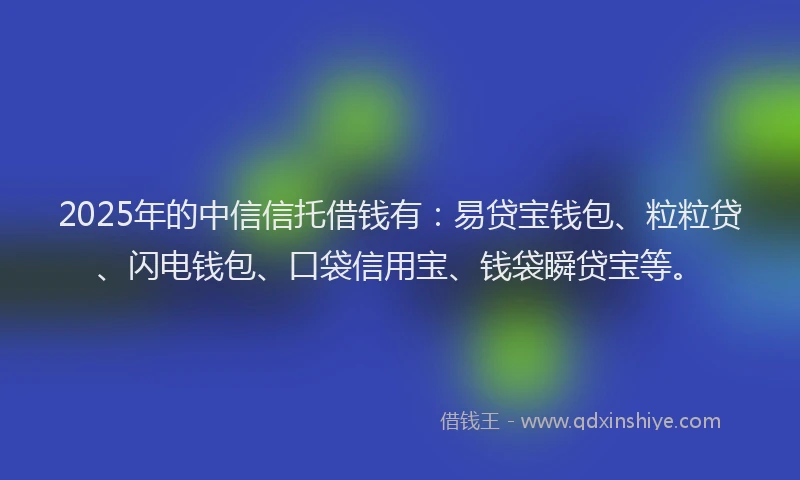 2025年的中信信托借钱有：易贷宝钱包、粒粒贷、闪电钱包、口袋信用宝、钱袋瞬贷宝等。
