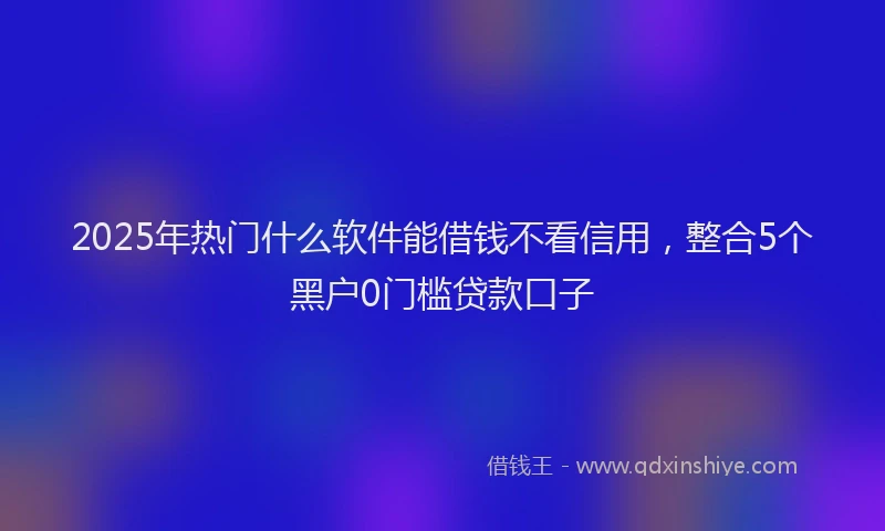 2025年热门什么软件能借钱不看信用，整合5个黑户0门槛贷款口子