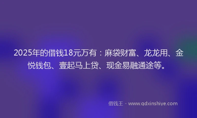 2025年的借钱18元万有：麻袋财富、龙龙用、金悦钱包、壹起马上贷、现金易融通途等。