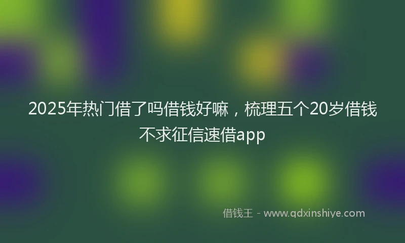 2025年热门借了吗借钱好嘛，梳理五个20岁借钱不求征信速借app