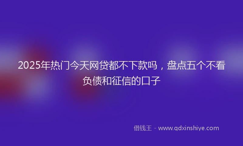 2025年热门今天网贷都不下款吗，盘点五个不看负债和征信的口子