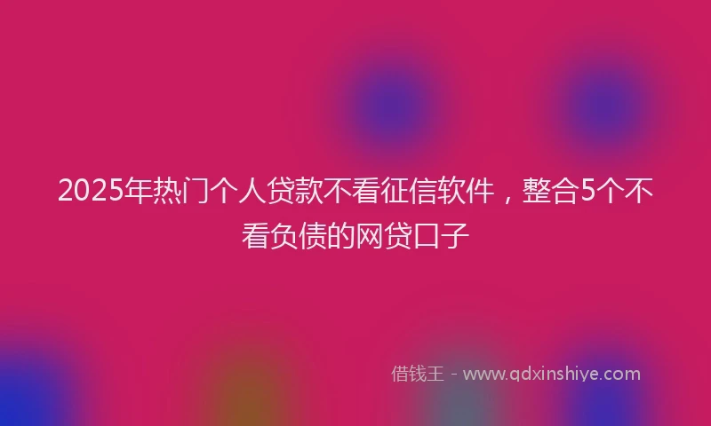 2025年热门个人贷款不看征信软件，整合5个不看负债的网贷口子