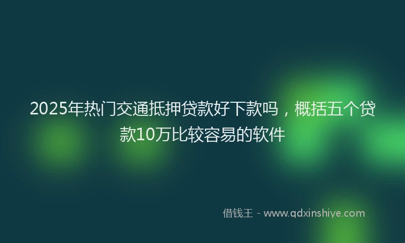 2025年热门交通抵押贷款好下款吗，概括五个贷款10万比较容易的软件