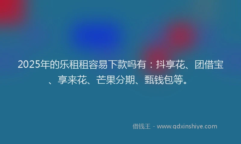 2025年的乐租租容易下款吗有：抖享花、团借宝、享来花、芒果分期、甄钱包等。