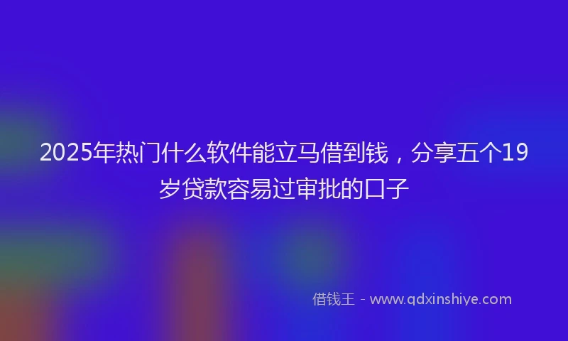2025年热门什么软件能立马借到钱，分享五个19岁贷款容易过审批的口子